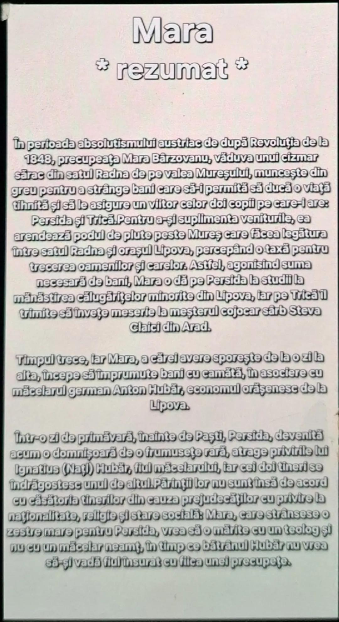 # Mara

* rezumat *

În perioada absolutismului austriac de după Revoluția de la 1848, preocupată Mara Bârzovanu, văduva unui cizmar sărac d